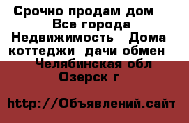 Срочно продам дом  - Все города Недвижимость » Дома, коттеджи, дачи обмен   . Челябинская обл.,Озерск г.